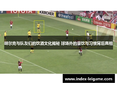 胡尔克与队友们的饮酒文化揭秘 球场外的豪饮与习惯背后真相