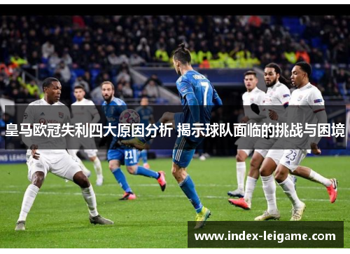 皇马欧冠失利四大原因分析 揭示球队面临的挑战与困境 皇马欧冠失利四大原因分析 揭示球队面临的挑战与困境