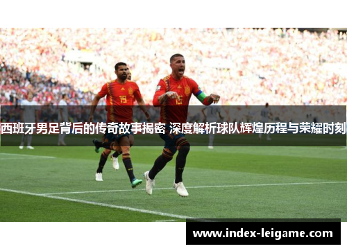 西班牙男足背后的传奇故事揭密 深度解析球队辉煌历程与荣耀时刻 西班牙男足背后的传奇故事揭密 深度解析球队辉煌历程与荣耀时刻