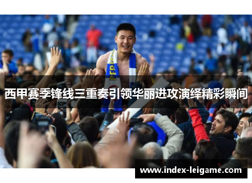 西甲赛季锋线三重奏引领华丽进攻演绎精彩瞬间 西甲赛季锋线三重奏引领华丽进攻演绎精彩瞬间