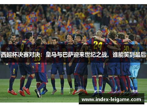 西超杯决赛对决：皇马与巴萨迎来世纪之战，谁能笑到最后