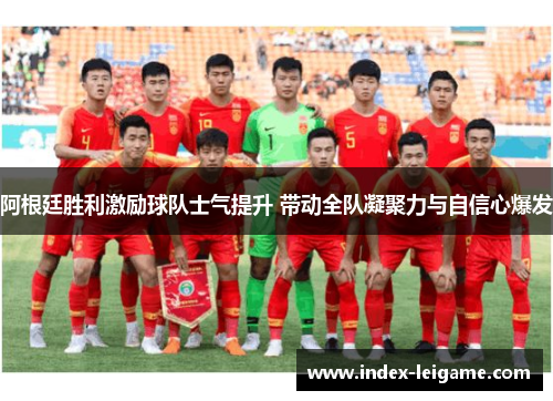 阿根廷胜利激励球队士气提升 带动全队凝聚力与自信心爆发