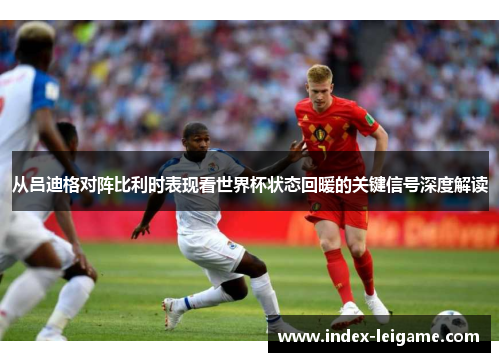 从吕迪格对阵比利时表现看世界杯状态回暖的关键信号深度解读 从吕迪格对阵比利时表现看世界杯状态回暖的关键信号深度解读