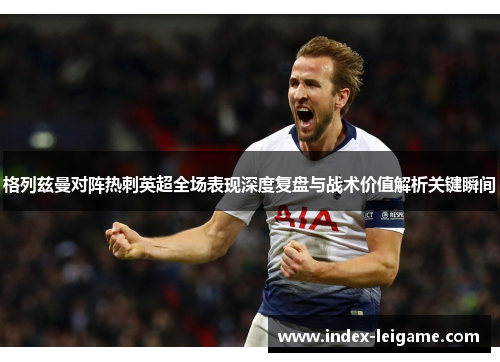 格列兹曼对阵热刺英超全场表现深度复盘与战术价值解析关键瞬间 格列兹曼对阵热刺英超全场表现深度复盘与战术价值解析关键瞬间