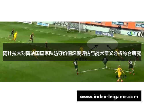 阿什拉夫对阵法国国家队防守价值深度评估与战术意义分析综合研究 阿什拉夫对阵法国国家队防守价值深度评估与战术意义分析综合研究