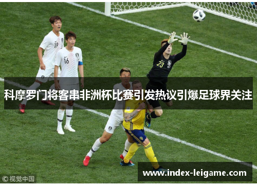 科摩罗门将客串非洲杯比赛引发热议引爆足球界关注 科摩罗门将客串非洲杯比赛引发热议引爆足球界关注